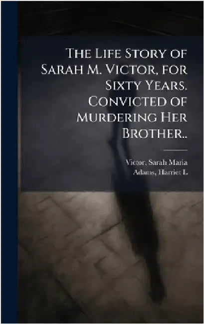 The Life Story of Sarah M. Victor, for Sixty Years. Convicted of Murdering Her Brother.. by Victor, Sarah Maria B. 1827