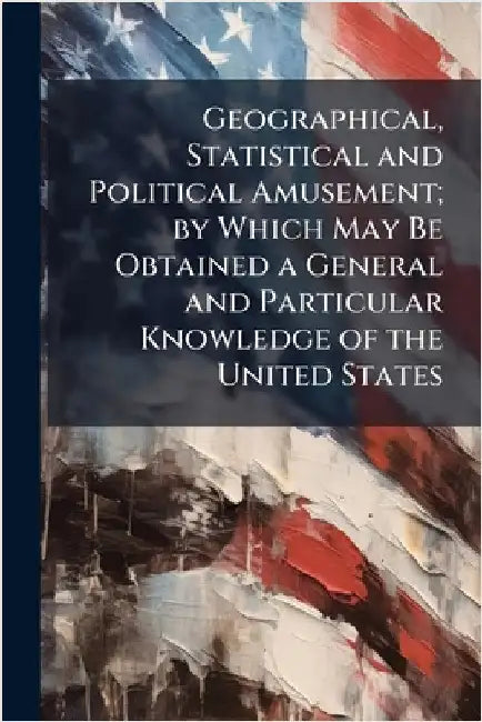 Geographical, Statistical and Political Amusement; by Which May Be Obtained a General and Particular Knowledge of the United States by Anonymous