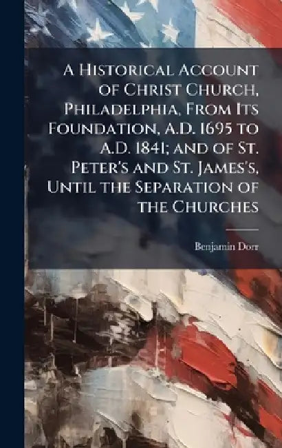 A Historical Account of Christ Church, Philadelphia, From Its Foundation, A.D. 1695 to A.D. 1841; and of St. Peter's and St. James's, Until the Separa by Benjamin 1796-1869 Dorr
