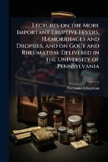 Lectures on the More Important Eruptive Fevers, HÃ]morrhages and Dropsies, and on Gout and Rheumatism. Delivered in the University of Pennsylvania by Nathaniel 1780-1853 Chapman