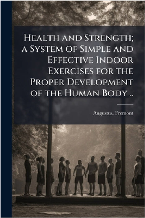 Health and Strength; a System of Simple and Effective Indoor Exercises for the Proper Development of the Human Body .. by Augustus Fremont