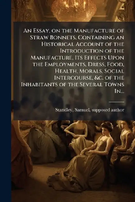An Essay, on the Manufacture of Straw Bonnets, Containing an Historical Account of the Introduction of the Manufacture, Its Effects Upon the Employmen by Samuel Supposed Author Standley