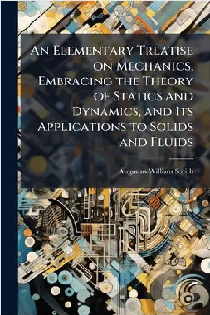 An Elementary Treatise on Mechanics, Embracing the Theory of Statics and Dynamics, and Its Applications to Solids and Fluids by Smith, Augustus William 1802-1866