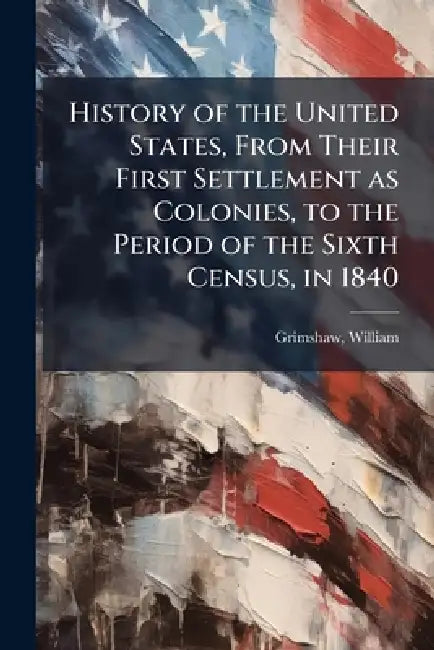 History of the United States, From Their First Settlement as Colonies, to the Period of the Sixth Census, in 1840 by William 1782-1852 Grimshaw