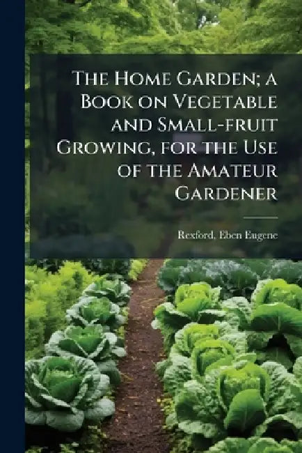 The Home Garden; a Book on Vegetable and Small-fruit Growing, for the Use of the Amateur Gardener by Eben Eugene 1848-1916 Rexford