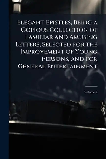 Elegant Epistles, Being a Copious Collection of Familiar and Amusing Letters, Selected for the Improvement of Young Persons, and for General Entertain by Anonymous