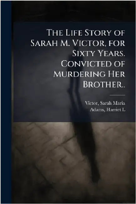 The Life Story of Sarah M. Victor, for Sixty Years. Convicted of Murdering Her Brother.. by Victor, Sarah Maria B. 1827