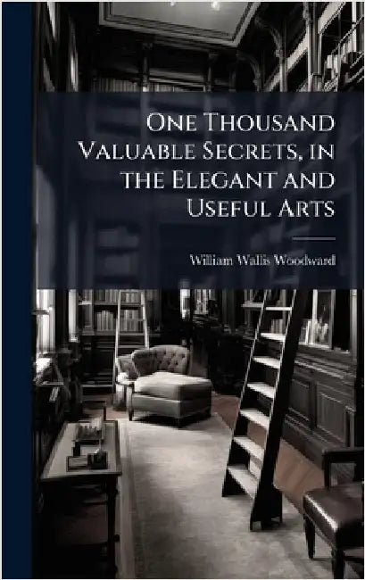 One Thousand Valuable Secrets, in the Elegant and Useful Arts by Woodward, William Wallis