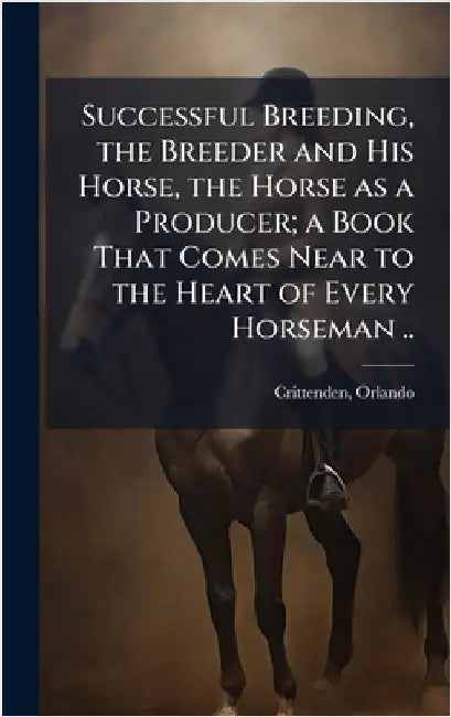 Successful Breeding, the Breeder and His Horse, the Horse as a Producer; a Book That Comes Near to the Heart of Every Horseman .. by [Crittenden, Orlando]