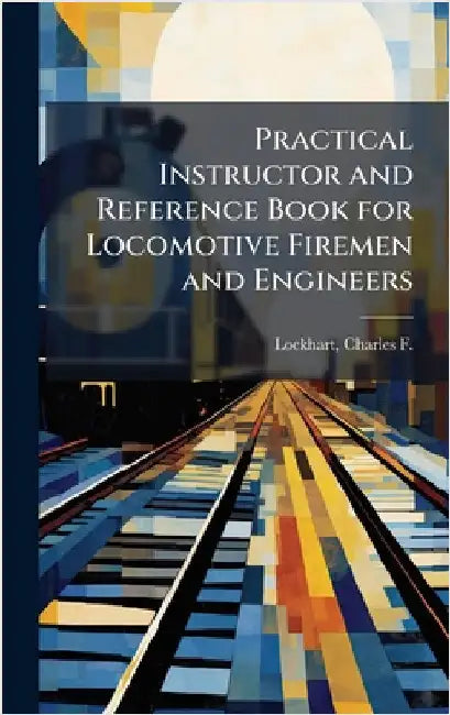 Practical Instructor and Reference Book for Locomotive Firemen and Engineers by Lockhart, Charles F. (Charles Fulton)