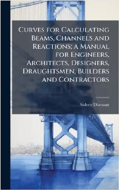 Curves for Calculating Beams, Channels and Reactions; a Manual for Engineers, Architects, Designers, Draughtsmen, Builders and Contractors by Diamant, Sidney