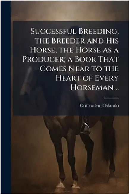 Successful Breeding, the Breeder and His Horse, the Horse as a Producer; a Book That Comes Near to the Heart of Every Horseman .. by [Crittenden, Orlando]