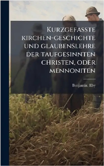 Kurzgefasste kirchen-geschichte und glaubenslehre der taufgesinnten christen, oder mennoniten by Eby, Benjamin