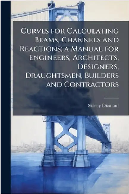 Curves for Calculating Beams, Channels and Reactions; a Manual for Engineers, Architects, Designers, Draughtsmen, Builders and Contractors by Diamant, Sidney