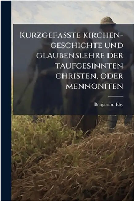 Kurzgefasste kirchen-geschichte und glaubenslehre der taufgesinnten christen, oder mennoniten by Eby, Benjamin