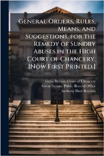 General Orders, Rules, Means, and Suggestions, for the Remedy of Sundry Abuses in the High Court of Chancery. [Now First Printed.] by Great Britain Court of Chancery