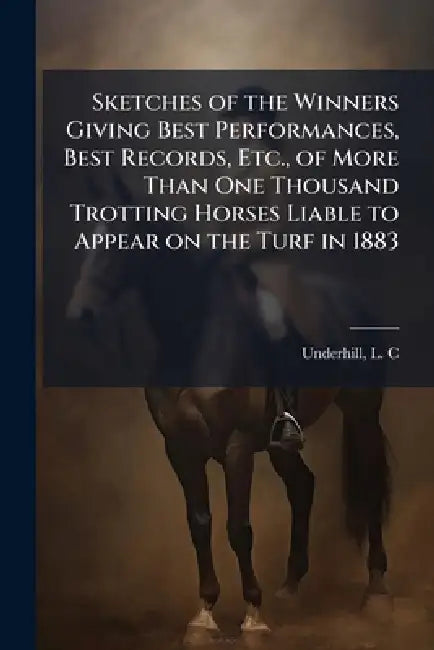 Sketches of the Winners Giving Best Performances, Best Records, Etc., of More Than One Thousand Trotting Horses Liable to Appear on the Turf in 1883 by L. C. Underhill
