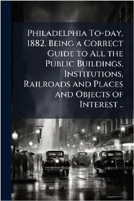 Philadelphia To-day, 1882. Being a Correct Guide to All the Public Buildings, Institutions, Railroads and Places and Objects of Interest .. by Anonymous