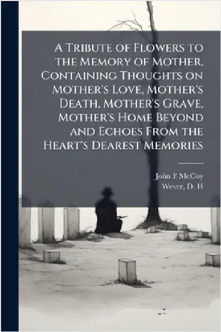 A Tribute of Flowers to the Memory of Mother, Containing Thoughts on Mother's Love, Mother's Death, Mother's Grave, Mother's Home Beyond and Echoes Fr by McCoy, John F.