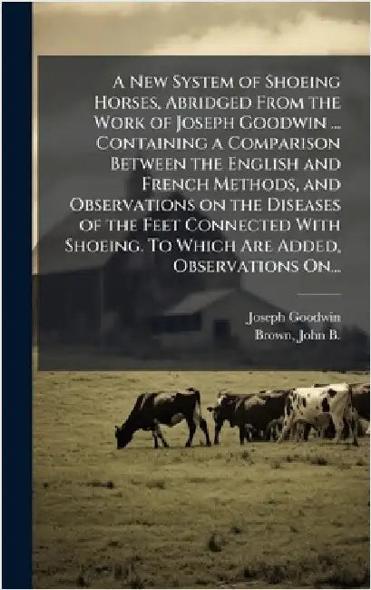 A New System of Shoeing Horses, Abridged From the Work of Joseph Goodwin ... Containing a Comparison Between the English and French Methods, and Obser by Goodwin, Joseph