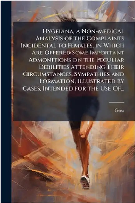 Hygeiana, a Non-medical Analysis of the Complaints Incidental to Females, in Which Are Offered Some Important Admonitions on the Peculiar Debilities A by Goss
