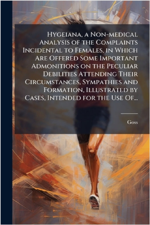Hygeiana, a Non-medical Analysis of the Complaints Incidental to Females, in Which Are Offered Some Important Admonitions on the Peculiar Debilities A by Goss