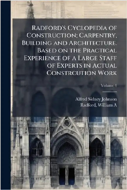 Radford's Cyclopedia of Construction; Carpentry, Building and Architecture. Based on the Practical Experience of a Large Staff of Experts in Actual Co by Johnson, Alfred Sidney 1860-