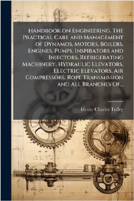 Handbook on Engineering. The Practical Care and Management of Dynamos, Motors, Boilers, Engines, Pumps, Inspirators and Injectors, Refrigerating Machi by Tulley, Henry Charles