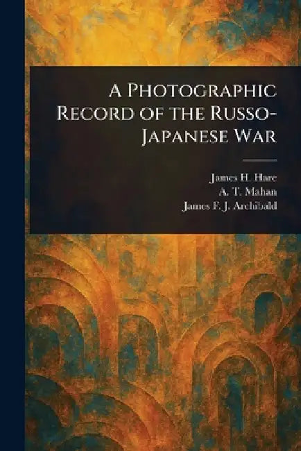 A Photographic Record of the Russo-Japanese War by James H. Hare, A. T. (Alfred Thayer) Mahan, James F. J. (James Francis Archibald