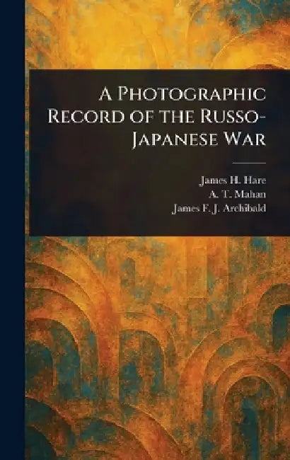 A Photographic Record of the Russo-Japanese War by James H. Hare, A. T. (Alfred Thayer) Mahan, James F. J. (James Francis Archibald