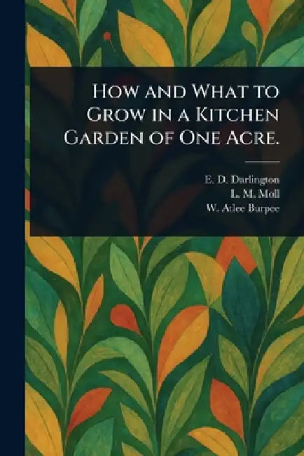 How and What to Grow in a Kitchen Garden of One Acre. by E. D. Darlington, L. M. Moll, W. Atlee (Washington Atlee) Burpee