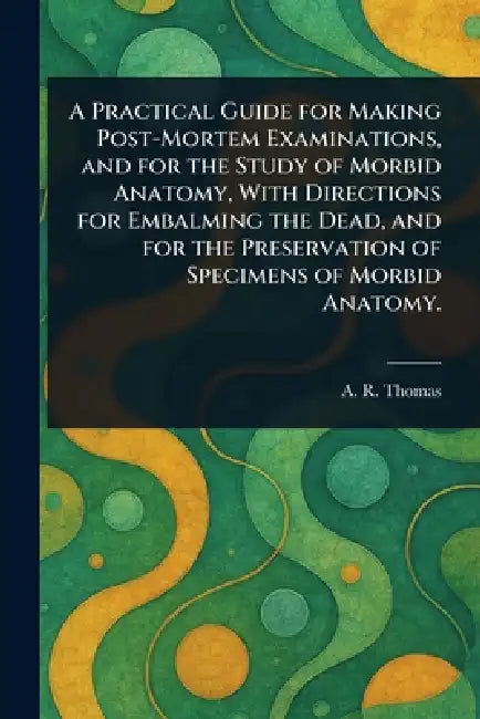 A Practical Guide for Making Post-Mortem Examinations, and for the Study of Morbid Anatomy, With Directions for Embalming the Dead, and for the Preser by A. R. (Amos Russell) Thomas