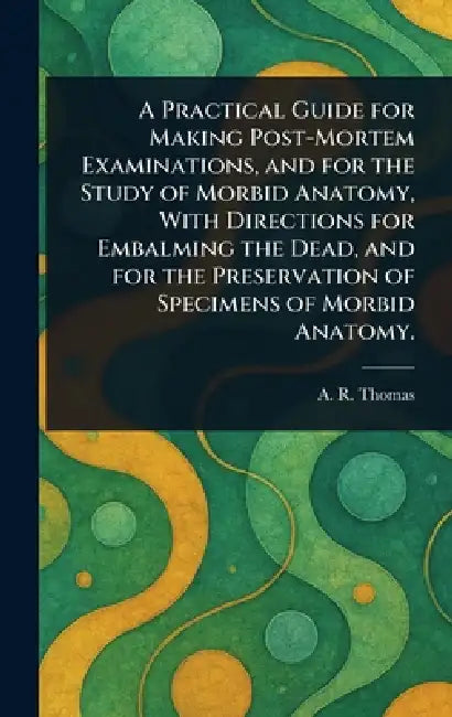 A Practical Guide for Making Post-Mortem Examinations, and for the Study of Morbid Anatomy, With Directions for Embalming the Dead, and for the Preser by A. R. (Amos Russell) Thomas