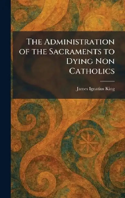 The Administration of the Sacraments to Dying Non Catholics by James Ignatius King