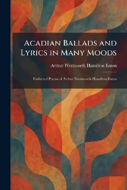 Acadian Ballads and Lyrics in Many Moods: Collected Poems of Arthur Wentworth Hamilton Eaton by Arthur Wentworth Hamilton Eaton