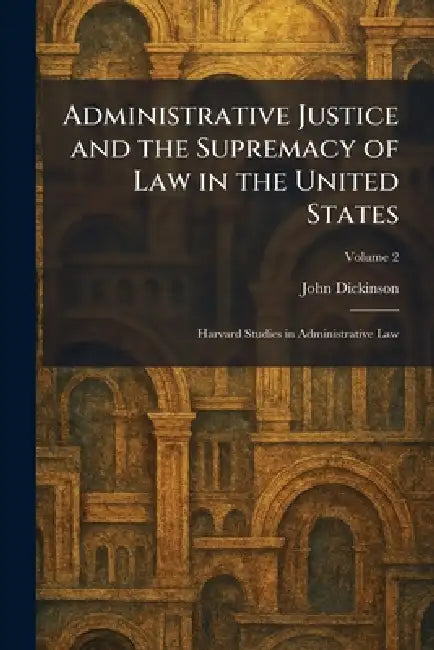 Administrative Justice and the Supremacy of Law in the United States: Harvard Studies in Administrative Law by John Dickinson