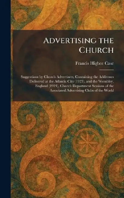 Advertising the Church: Suggestions by Church Advertisers, Containing the Addresses Delivered at the Atlantic City (1923), and the Wembley, England (1 by Francis Higbee Case