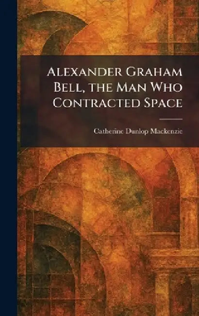 Alexander Graham Bell, the Man Who Contracted Space by Catherine Dunlop MacKenzie