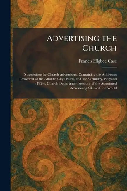 Advertising the Church: Suggestions by Church Advertisers, Containing the Addresses Delivered at the Atlantic City (1923), and the Wembley, England (1 by Francis Higbee Case