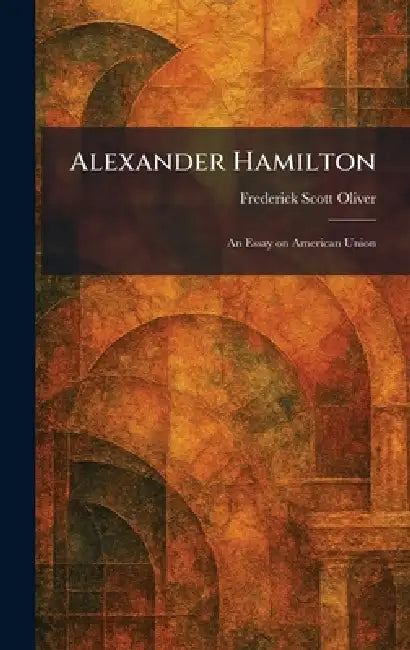 Alexander Hamilton: An Essay on American Union by Frederick Scott Oliver