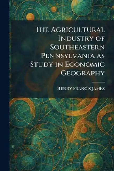 The Agricultural Industry of Southeastern Pennsylvania as Study in Economic Geography by Henry Francis James