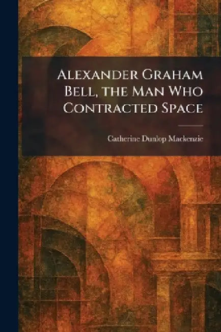 Alexander Graham Bell, the Man Who Contracted Space by Catherine Dunlop MacKenzie