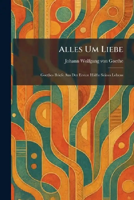 Alles Um Liebe: Goethes Briefe Aus Der Ersten Hälfte Seines Lebens by Johann Wolfgang Von Goethe