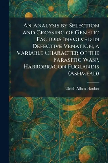 An Analysis by Selection and Crossing of Genetic Factors Involved in Defective Venation, a Variable Character of the Parasitic Wasp, Habrobracon Fugla by Ulrich Albert Hauber