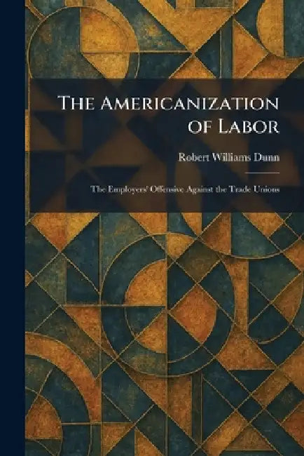The Americanization of Labor: The Employers' Offensive Against the Trade Unions by Robert Williams Dunn