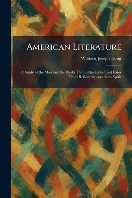 American Literature: A Study of the Men and the Books That in the Earlier and Later Times Reflect the American Spirit by William Joseph Long