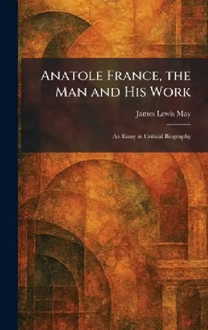 Anatole France, the Man and His Work: An Essay in Critical Biography by James Lewis May