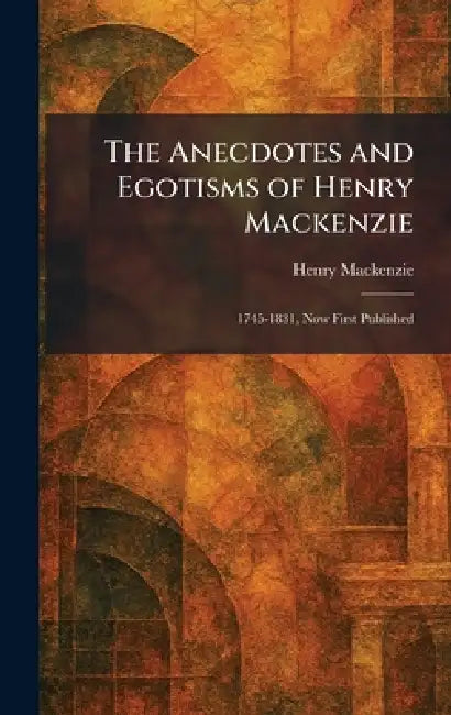 The Anecdotes and Egotisms of Henry Mackenzie: 1745-1831, Now First Published by Henry MacKenzie