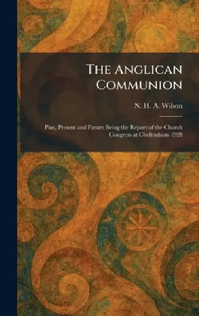 The Anglican Communion: Past, Present and Future Being the Report of the Church Congress at Cheltenham 1928 by N. H. a. Wilson