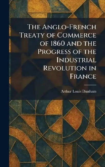 The Anglo-French Treaty of Commerce of 1860 and the Progress of the Industrial Revolution in France by Arthur Louis Dunham